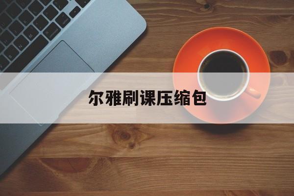 尔雅刷课压缩包(尔雅课刷不完怎么办)