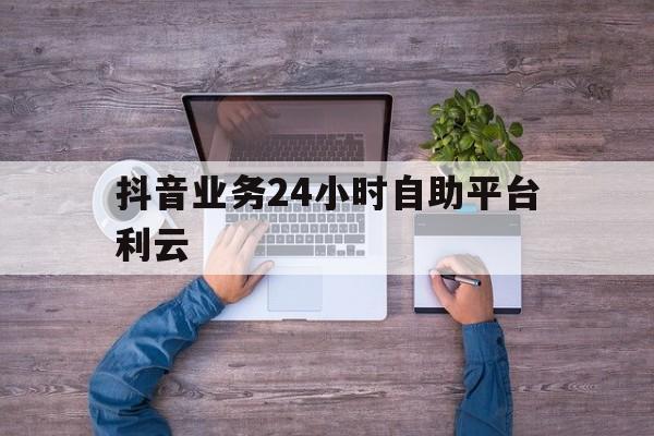 抖音业务24小时自助平台利云的简单介绍